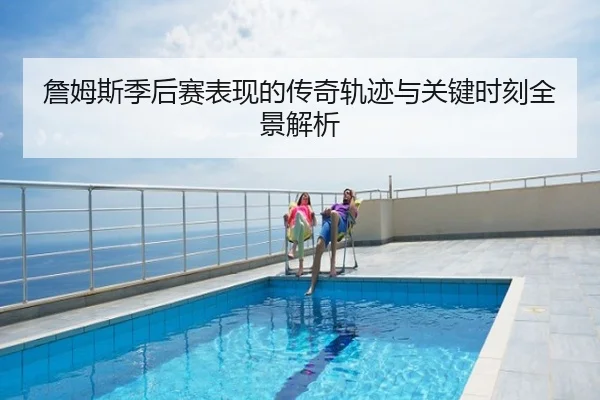 詹姆斯季后赛表现的传奇轨迹与关键时刻全景解析