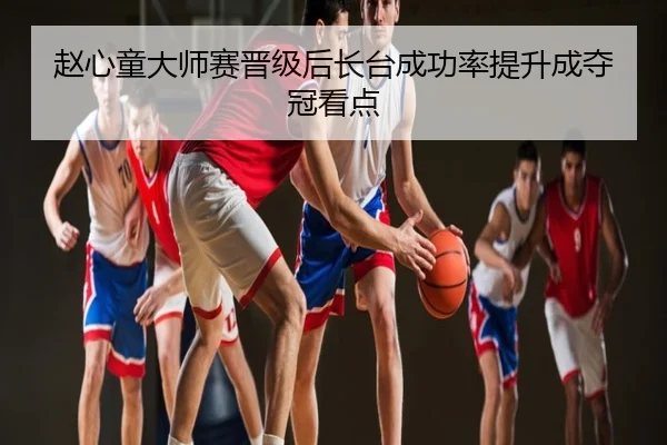 赵心童大师赛晋级后长台成功率提升成夺冠看点