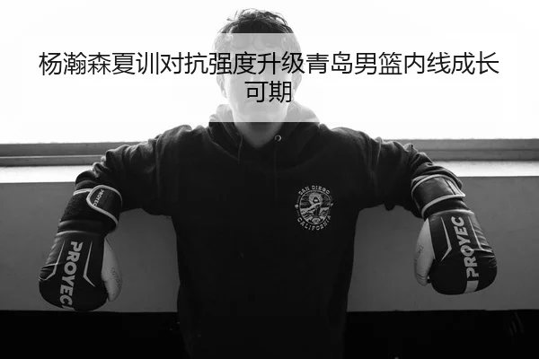杨瀚森夏训对抗强度升级青岛男篮内线成长可期