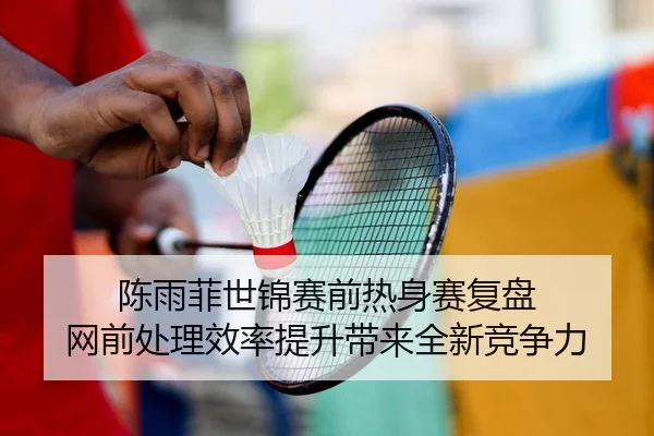 陈雨菲世锦赛前热身赛复盘 网前处理效率提升带来全新竞争力