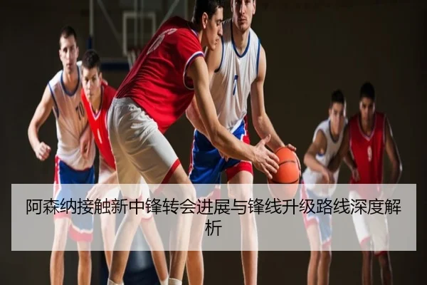 阿森纳接触新中锋转会进展与锋线升级路线深度解析